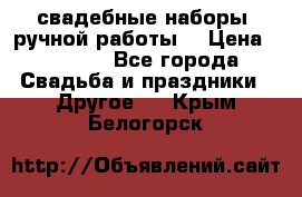 свадебные наборы (ручной работы) › Цена ­ 1 200 - Все города Свадьба и праздники » Другое   . Крым,Белогорск